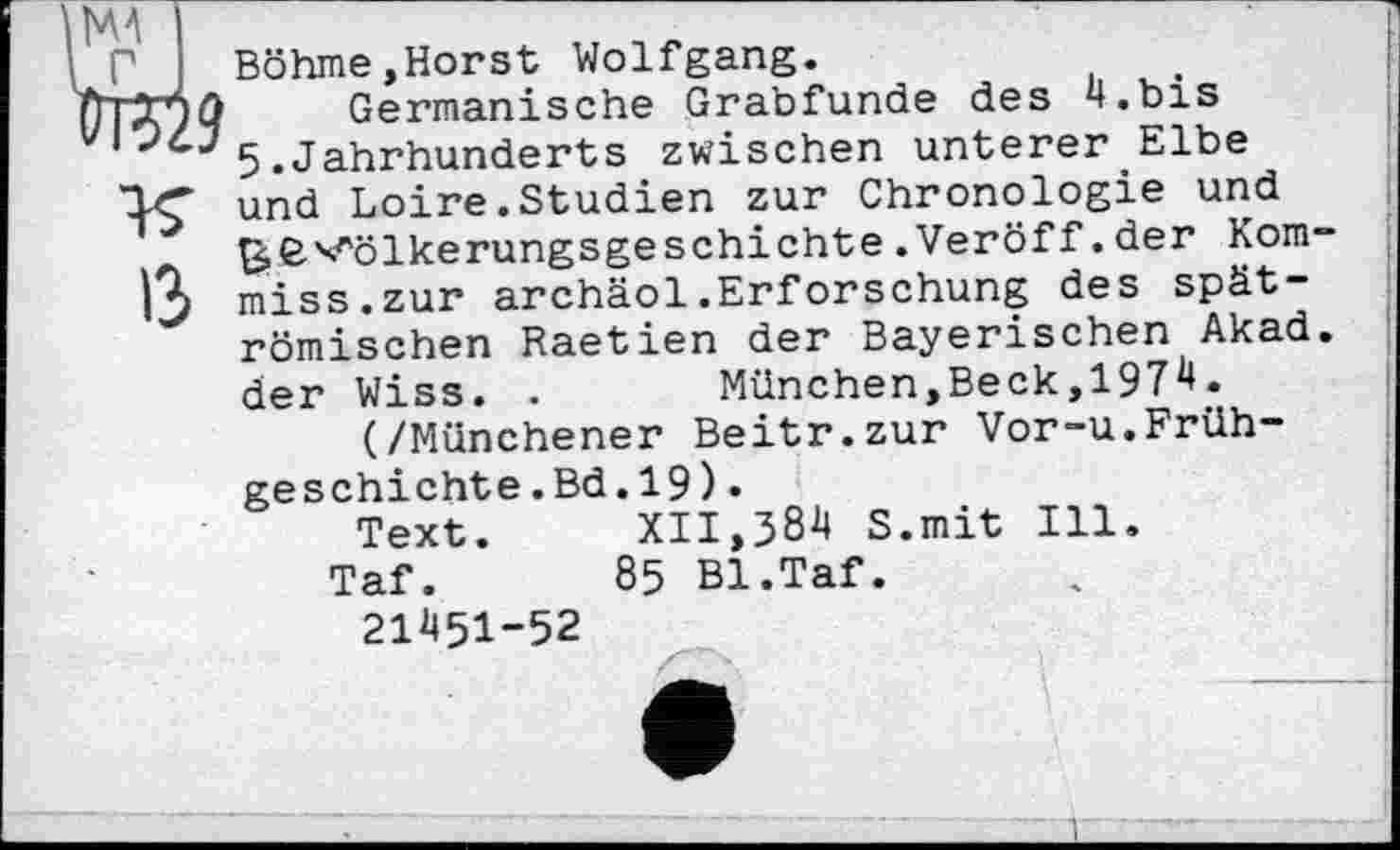 ﻿MA №529
Böhme,Horst Wolfgang.
Germanische Grabfunde des 4.bis 5.Jahrhunderts zwischen unterer Elbe und Loire. Studien zur Chronologie und ^ß-x^ölkerungsgeschichte . Veröff. der Kom 13 miss.zur archäol.Erforschung des spätrömischen Raetien der Bayerischen Akad der Wiss. .	München,Beck,1974.
(/Münchener Beitr.zur Vor-u.Frühgeschicht e.Bd.19).
Text.	XII,384 S.mit Ill.
Taf. 85 Bl.Taf.
21451-52